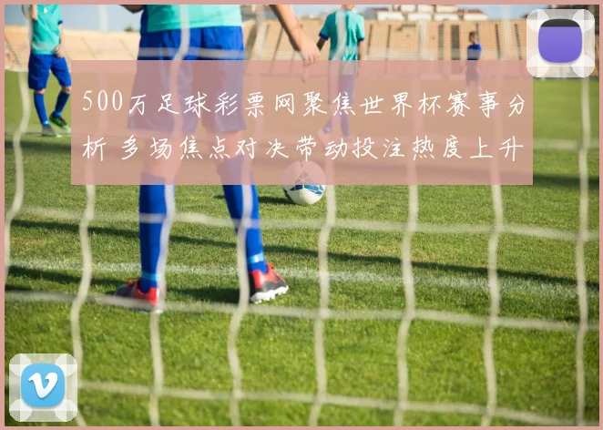 500万足球彩票网聚焦世界杯赛事分析 多场焦点对决带动投注热度上升