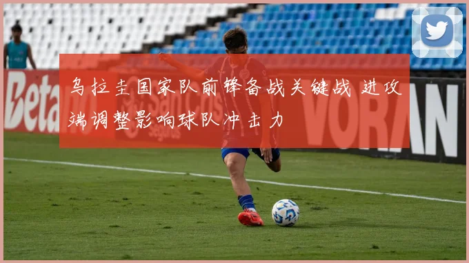 乌拉圭国家队前锋备战关键战 进攻端调整影响球队冲击力