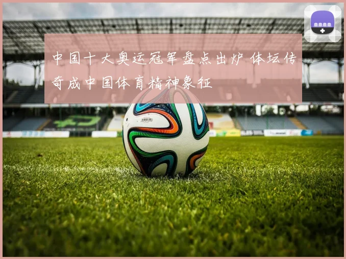 中国十大奥运冠军盘点出炉 体坛传奇成中国体育精神象征