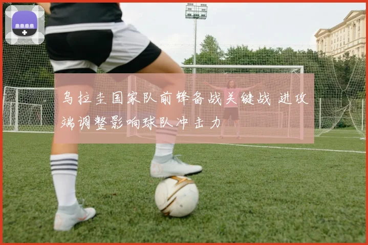 乌拉圭国家队前锋备战关键战 进攻端调整影响球队冲击力