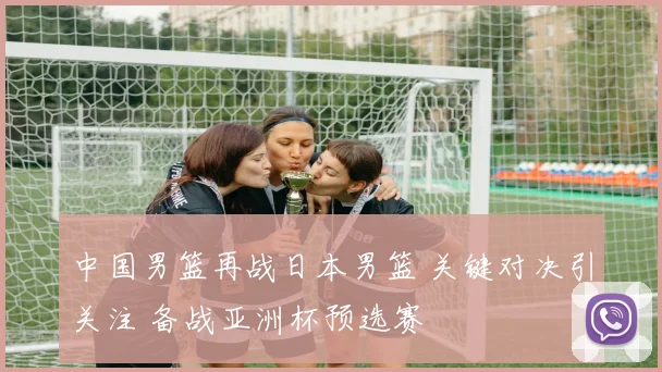 中国男篮再战日本男篮 关键对决引关注 备战亚洲杯预选赛