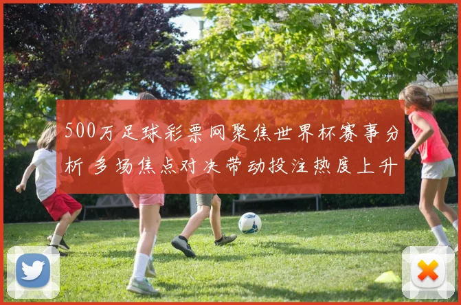500万足球彩票网聚焦世界杯赛事分析 多场焦点对决带动投注热度上升