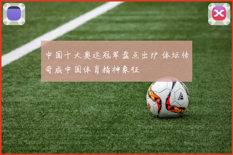 中国十大奥运冠军盘点出炉 体坛传奇成中国体育精神象征