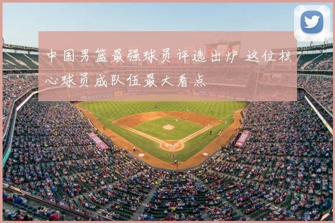 中国男篮最强球员评选出炉 这位核心球员成队伍最大看点