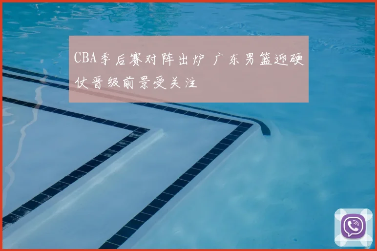 CBA季后赛对阵出炉 广东男篮迎硬仗晋级前景受关注