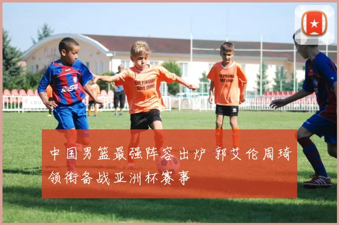 中国男篮最强阵容出炉 郭艾伦周琦领衔备战亚洲杯赛事