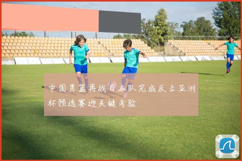 中国男篮再战日本队完成反击亚洲杯预选赛迎关键考验