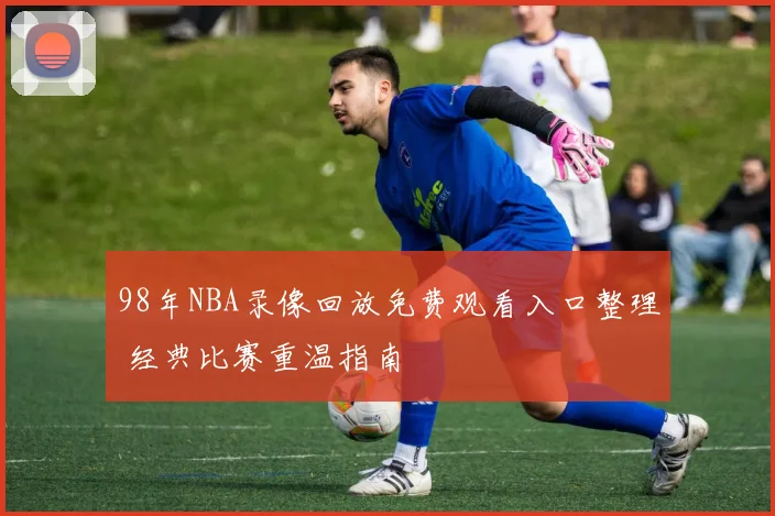 98年NBA录像回放免费观看入口整理 经典比赛重温指南