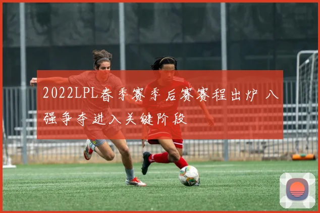 2022LPL春季赛季后赛赛程出炉 八强争夺进入关键阶段