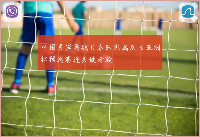 中国男篮再战日本队完成反击亚洲杯预选赛迎关键考验